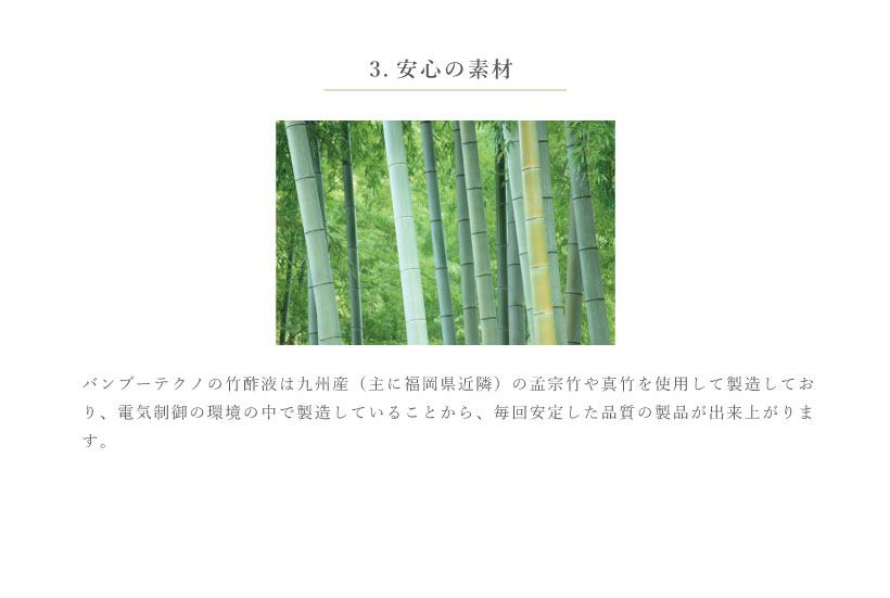 バンブーテクノの竹酢液は九州産（主に福岡県近辺）孟宗竹や真竹を使用して製造しており、電気制御の環境の中で製造していることから、毎回安定した品質の製品が出来上がります。